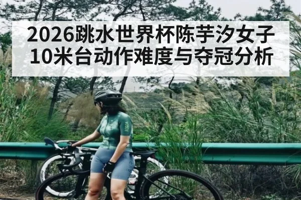 2026跳水世界杯陈芋汐女子10米台动作难度与夺冠分析